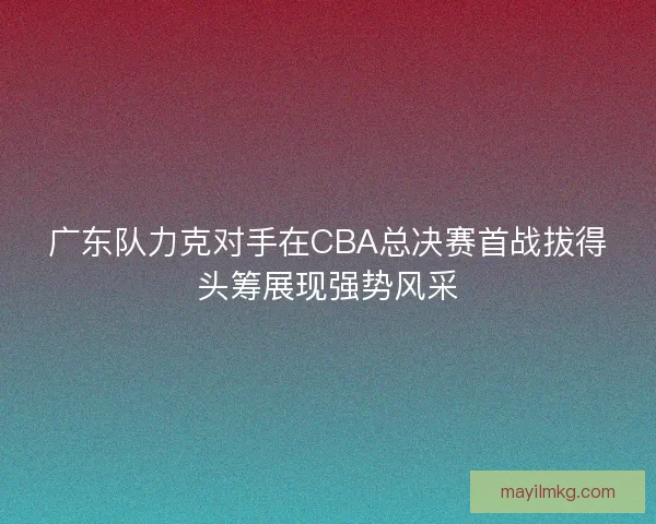 广东队力克对手在CBA总决赛首战拔得头筹展现强势风采 广东队力克对手在CBA总决赛首战拔得头筹展现强势风采