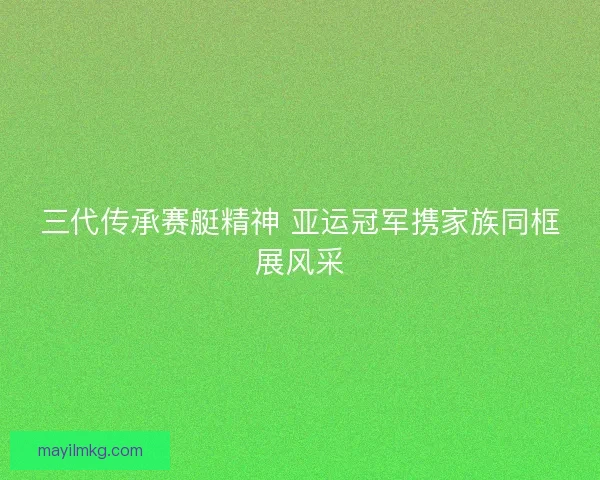 三代传承赛艇精神 亚运冠军携家族同框展风采