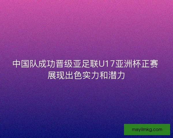 中国队成功晋级亚足联U17亚洲杯正赛 展现出色实力和潜力
